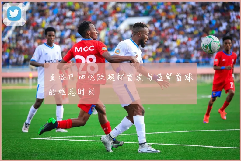 查洛巴回忆欧超杯首发与蓝军首球的难忘时刻