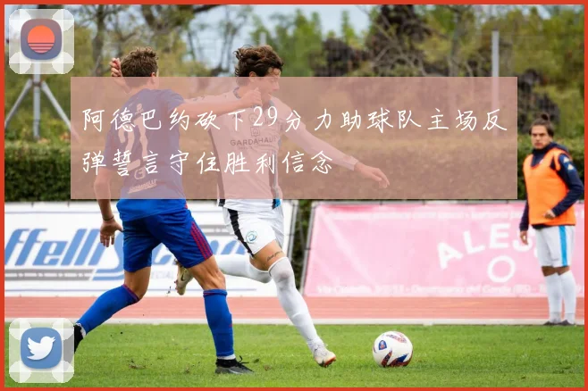 阿德巴约砍下29分力助球队主场反弹誓言守住胜利信念