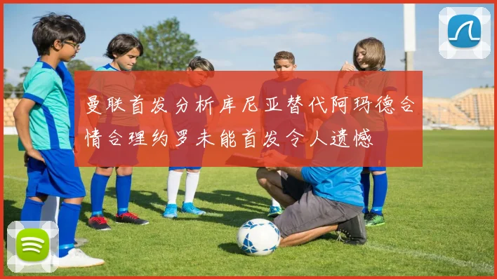 曼联首发分析库尼亚替代阿玛德合情合理约罗未能首发令人遗憾