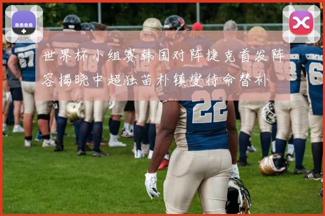 世界杯小组赛韩国对阵捷克首发阵容揭晓中超独苗朴镇燮待命替补