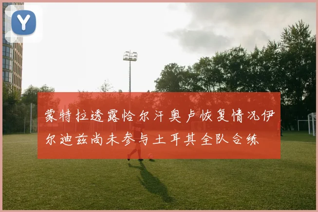 蒙特拉透露恰尔汗奥卢恢复情况伊尔迪兹尚未参与土耳其全队合练
