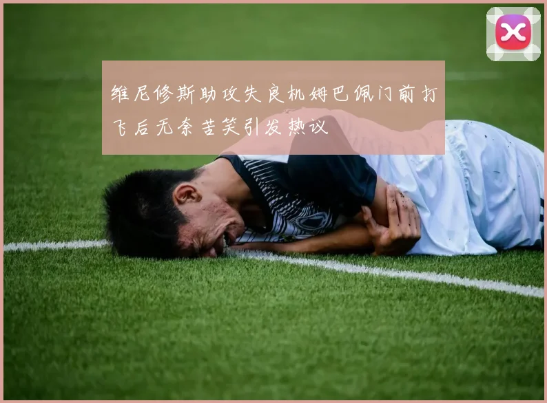 维尼修斯助攻失良机姆巴佩门前打飞后无奈苦笑引发热议