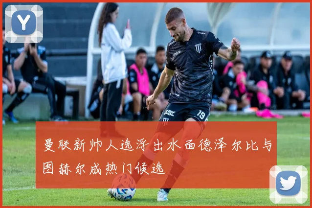 曼联新帅人选浮出水面德泽尔比与图赫尔成热门候选