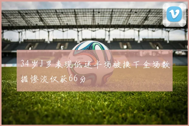 34岁J罗表现低迷半场被换下全场数据惨淡仅获66分