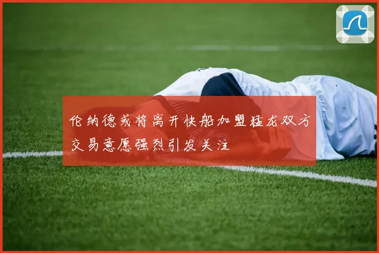伦纳德或将离开快船加盟猛龙双方交易意愿强烈引发关注