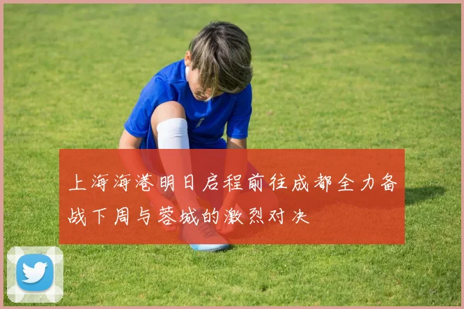 上海海港明日启程前往成都全力备战下周与蓉城的激烈对决