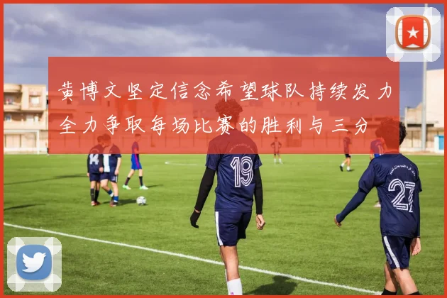 黄博文坚定信念希望球队持续发力全力争取每场比赛的胜利与三分