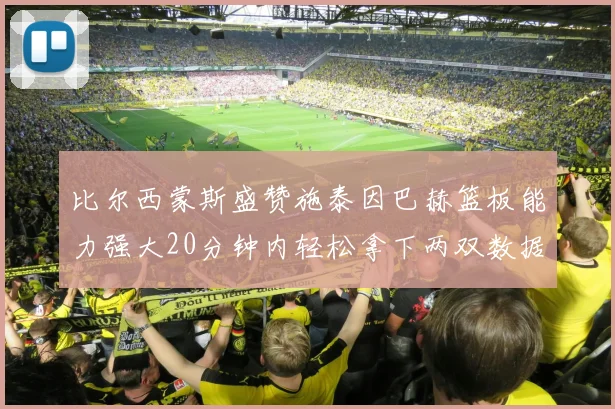 比尔西蒙斯盛赞施泰因巴赫篮板能力强大20分钟内轻松拿下两双数据
