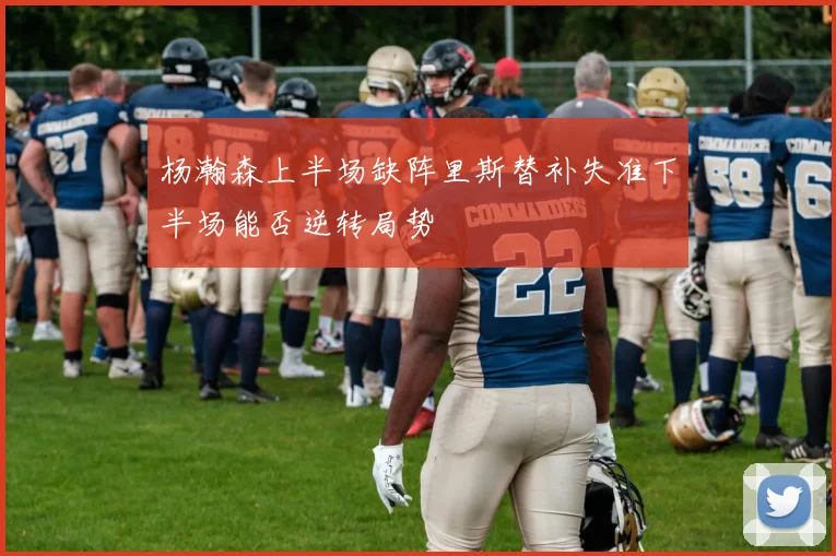 杨瀚森上半场缺阵里斯替补失准下半场能否逆转局势