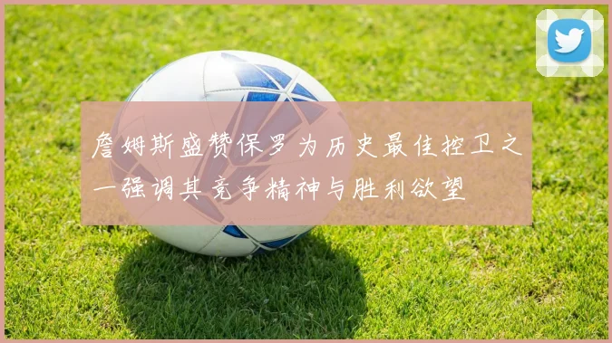 詹姆斯盛赞保罗为历史最佳控卫之一强调其竞争精神与胜利欲望