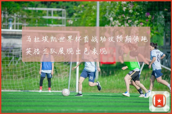 马杜埃凯世界杯首战助攻预期领跑英格兰队展现出色表现