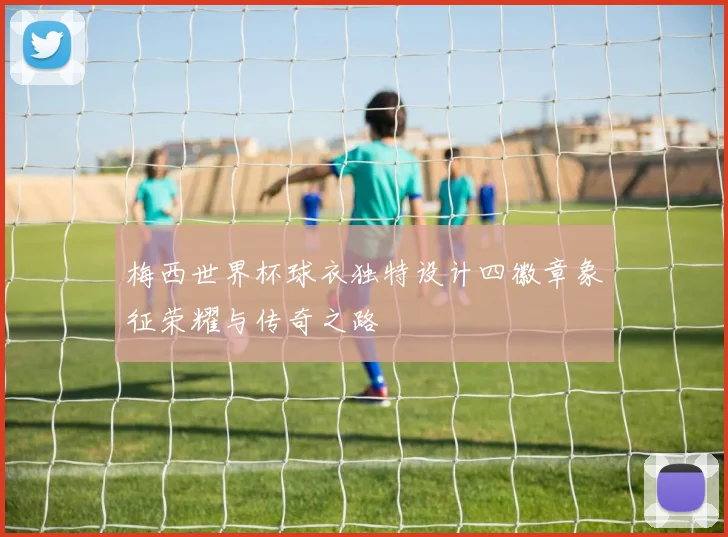 梅西世界杯球衣独特设计四徽章象征荣耀与传奇之路