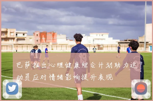 巴萨推出心理健康综合计划助力运动员应对情绪影响提升表现