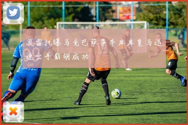 莫雷托曝马竞巴萨争夺库库皇马迅速出手截胡成功