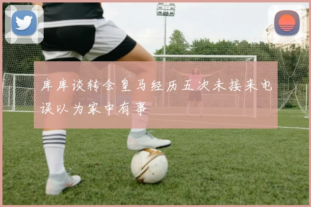 库库谈转会皇马经历五次未接来电误以为家中有事
