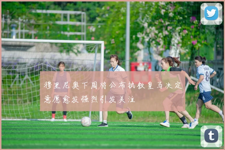 穆里尼奥下周将公布执教皇马决定意愿愈发强烈引发关注
