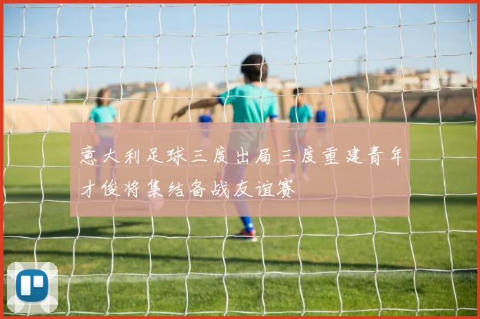 意大利足球三度出局三度重建青年才俊将集结备战友谊赛